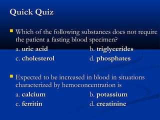 Quick QuizQuick Quiz
 Which of the following substances does not requireWhich of the following substances does not require
the patient a fasting blood specimen?the patient a fasting blood specimen?
a.a. uric aciduric acid b.b. triglyceridestriglycerides
c.c. cholesterolcholesterol d.d. phosphatesphosphates
 Expected to be increasedExpected to be increased in blood in situationsin blood in situations
characterized by hemoconcentration ischaracterized by hemoconcentration is
a.a. calciumcalcium b.b. potassiumpotassium
c.c. ferritinferritin d.d. creatininecreatinine
 