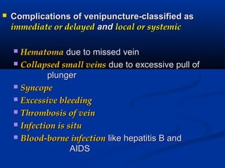  Complications of venipuncture-classified asComplications of venipuncture-classified as
immediate or delayedimmediate or delayed andand local or systemiclocal or systemic
 HematomaHematoma due to missed veindue to missed vein
 Collapsed small veinsCollapsed small veins due to excessive pull ofdue to excessive pull of
plungerplunger
 SyncopeSyncope
 Excessive bleedingExcessive bleeding
 Thrombosis of veinThrombosis of vein
 Infection is situInfection is situ
 Blood-borne infectionBlood-borne infection like hepatitis B andlike hepatitis B and
AIDSAIDS
 