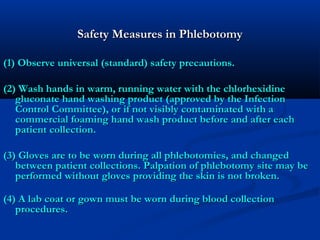 Safety Measures in PhlebotomySafety Measures in Phlebotomy
(1) Observe universal (standard) safety precautions. (1) Observe universal (standard) safety precautions. 
(2) Wash hands in warm, running water with the chlorhexidine(2) Wash hands in warm, running water with the chlorhexidine
gluconate hand washing product (approved by the Infectiongluconate hand washing product (approved by the Infection
Control Committee), or if not visibly contaminated with aControl Committee), or if not visibly contaminated with a
commercial foaming hand wash product before and after eachcommercial foaming hand wash product before and after each
patient collection.patient collection.
(3) Gloves are to be worn during all phlebotomies, and changed(3) Gloves are to be worn during all phlebotomies, and changed
between patient collections. Palpation of phlebotomy site may bebetween patient collections. Palpation of phlebotomy site may be
performed without gloves providing the skin is not broken.performed without gloves providing the skin is not broken.
(4) A lab coat or gown must be worn during blood collection(4) A lab coat or gown must be worn during blood collection
procedures.procedures.
 