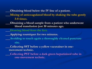 ______Obtaining blood below the IV line of a patient.Obtaining blood below the IV line of a patient.
______Mixing of anticoagulated blood by shaking the tube gentlyMixing of anticoagulated blood by shaking the tube gently
5-8 times.5-8 times.
___Obtaining a blood sample from a patient who underwent___Obtaining a blood sample from a patient who underwent
blood transfusion just 30 minutes ago.blood transfusion just 30 minutes ago.
______Drawing blood from the feet.Drawing blood from the feet.
___Applying tourniquet for two minutes.___Applying tourniquet for two minutes.
______Avoiding to touch again a thoroughly cleaned punctureAvoiding to touch again a thoroughly cleaned puncture
site.site.
___Collecting SST before a yellow vacutainer in one-___Collecting SST before a yellow vacutainer in one-
movement technic.movement technic.
______Collecting PST before a dark green heparinized tube inCollecting PST before a dark green heparinized tube in
one-movement technicone-movement technic..
 