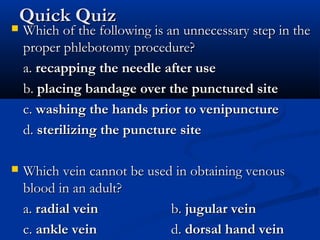 Quick QuizQuick Quiz
 Which of the following is an unnecessary step in theWhich of the following is an unnecessary step in the
proper phlebotomy procedure?proper phlebotomy procedure?
a.a. recapping the needle after userecapping the needle after use
b.b. placing bandage over the punctured siteplacing bandage over the punctured site
c.c. washing the hands prior to venipuncturewashing the hands prior to venipuncture
d.d. sterilizing the puncture sitesterilizing the puncture site
 Which vein cannot be used in obtaining venousWhich vein cannot be used in obtaining venous
blood in an adult?blood in an adult?
a.a. radial veinradial vein b.b. jugular veinjugular vein
c.c. ankle veinankle vein d.d. dorsal hand veindorsal hand vein
 