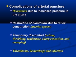  Complications of arterial punctureComplications of arterial puncture
 HematomaHematoma due to increased pressure indue to increased pressure in
the arterythe artery
 Restriction of blood flowRestriction of blood flow due to reflexdue to reflex
constrictionconstriction ((arterial spasmarterial spasm))
 Temporary discomfortTemporary discomfort ((aching,aching,
throbbing, tenderness, sharp sensation, andthrobbing, tenderness, sharp sensation, and
cramping)cramping)
 Thrombosis, hemorrhage and infectionThrombosis, hemorrhage and infection
 