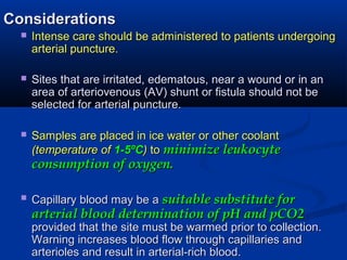ConsiderationsConsiderations
 Intense care should be administered to patients undergoingIntense care should be administered to patients undergoing
arterial puncture.arterial puncture.
 Sites that are irritated, edematous, near a wound or in anSites that are irritated, edematous, near a wound or in an
area of arteriovenous (AV) shunt or fistula should not bearea of arteriovenous (AV) shunt or fistula should not be
selected for arterial puncture.selected for arterial puncture.
 Samples are placed in ice water or other coolantSamples are placed in ice water or other coolant
(temperature of(temperature of 1-51-5ººCC)) toto minimize leukocyteminimize leukocyte
consumption of oxygen.consumption of oxygen.
 Capillary blood may be aCapillary blood may be a suitable substitute forsuitable substitute for
arterial blood determination of pH and pCO2arterial blood determination of pH and pCO2
provided that the site must be warmed prior to collection.provided that the site must be warmed prior to collection.
Warning increases blood flow through capillaries andWarning increases blood flow through capillaries and
arterioles and result in arterial-rich blood.arterioles and result in arterial-rich blood.
 