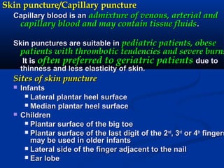 Skin puncture/Capillary punctureSkin puncture/Capillary puncture
Capillary blood is anCapillary blood is an admixture of venous, arterial andadmixture of venous, arterial and
capillary blood and may contain tissue fluidscapillary blood and may contain tissue fluids..
Skin punctures are suitable inSkin punctures are suitable in pediatric patients, obesepediatric patients, obese
patients with thrombotic tendencies and severe burnspatients with thrombotic tendencies and severe burns
It isIt is often preferred to geriatric patientsoften preferred to geriatric patients due todue to
thinness and less elasticity of skin.thinness and less elasticity of skin.
Sites of skin punctureSites of skin puncture
 InfantsInfants
 Lateral plantar heel surfaceLateral plantar heel surface
 Median plantar heel surfaceMedian plantar heel surface
 ChildrenChildren
 Plantar surface of the big toePlantar surface of the big toe
 Plantar surface of the last digit of the 2Plantar surface of the last digit of the 2ndnd
, 3, 3rdrd
or 4or 4thth
fingersfingers
may be used in older infantsmay be used in older infants
 Lateral side of the finger adjacent to the nailLateral side of the finger adjacent to the nail
 Ear lobeEar lobe
 