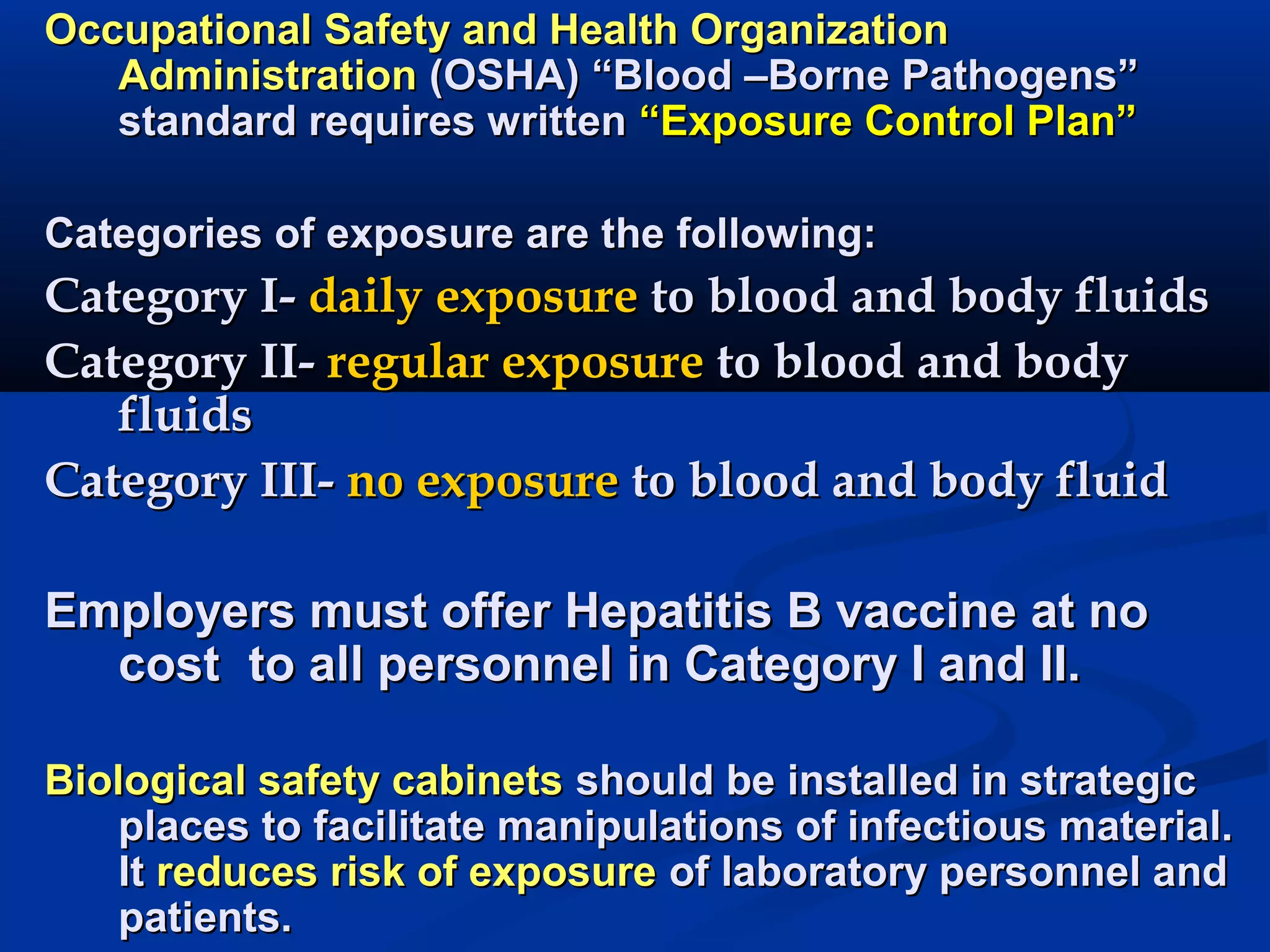 Occupational Safety and Health OrganizationOccupational Safety and Health Organization
AdministrationAdministration (OSHA) “Blood –Borne Pathogens”(OSHA) “Blood –Borne Pathogens”
standard requires writtenstandard requires written “Exposure Control Plan”“Exposure Control Plan”
Categories of exposure are the following:Categories of exposure are the following:
Category I-Category I- daily exposuredaily exposure to blood and body fluidsto blood and body fluids
Category II-Category II- regular exposureregular exposure to blood and bodyto blood and body
fluidsfluids
Category III-Category III- no exposureno exposure to blood and body fluidto blood and body fluid
Employers must offer Hepatitis B vaccine at noEmployers must offer Hepatitis B vaccine at no
costcost to all personnel in Category I and II.to all personnel in Category I and II.
Biological safety cabinetsBiological safety cabinets should be installed in strategicshould be installed in strategic
places to facilitate manipulations of infectious material.places to facilitate manipulations of infectious material.
ItIt reduces risk of exposurereduces risk of exposure of laboratory personnel andof laboratory personnel and
patients.patients.
 