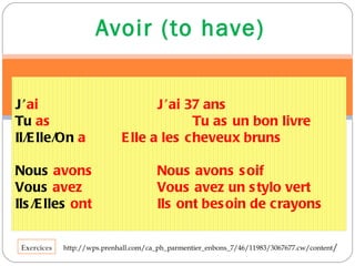 Avoir (to have) http://wps.prenhall.com/ca_ph_parmentier_enbons_7/46/11983/3067677.cw/content / Exercices J’ ai J’ai 37 ans Tu  as Tu as un bon livre  Il/Elle/On   a Elle a les cheveux bruns Nous   avons Nous avons soif Vous   avez Vous avez un stylo vert Ils/Elles   ont Ils ont besoin de crayons 