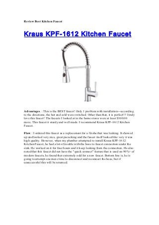 Review Best Kitchen Faucet



Kraus KPF-1612 Kitchen Faucet




Advantages. : This is the BEST faucet! Only 1 problem with installation---according
to the directions, the hot and cold were switched. Other than that, it is perfect!!! I truly
love this faucet! The faucets I looked at in the home stores were at least $100.00
more. This faucet it sturdy and well made. I recommend Kraus KPF-1612 Kitchen
Faucet.

Flaw : I ordered this faucet as a replacement for a Grohe that was leaking. It showed
up and looked very nice, great pacacking and the faucet itself looked like very it was
high quality. However, when my plumber attempted to install Kraus KPF-1612
Kitchen Faucet, he had a lot of trouble with the hose to faucet connection under the
sink. He worked on it for four hours and it keep leaking from the connection. He also
noted that this faucet did not have the "quick connect" feature that is used on 90%+ of
modern faucets, he found that extremely odd for a new faucet. Bottom line is, he is
going to attempt one more time to disconnect and reconnect the hose, but if
unsuccessful this will be returned.
 
