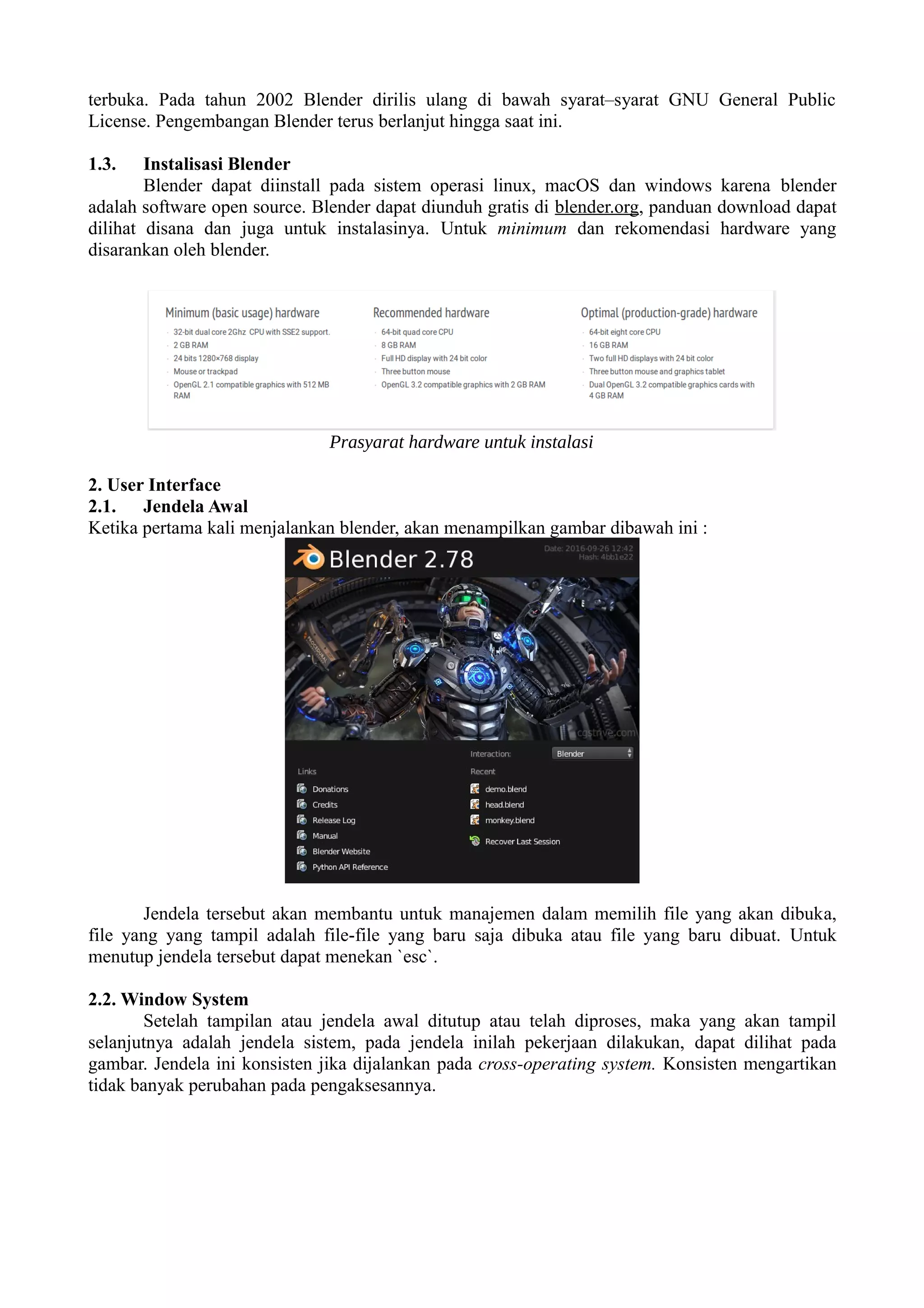 terbuka. Pada tahun 2002 Blender dirilis ulang di bawah syarat–syarat GNU General Public
License. Pengembangan Blender terus berlanjut hingga saat ini.
1.3. Instalisasi Blender
Blender dapat diinstall pada sistem operasi linux, macOS dan windows karena blender
adalah software open source. Blender dapat diunduh gratis di blender.org, panduan download dapat
dilihat disana dan juga untuk instalasinya. Untuk minimum dan rekomendasi hardware yang
disarankan oleh blender.
2. User Interface
2.1. Jendela Awal
Ketika pertama kali menjalankan blender, akan menampilkan gambar dibawah ini :
Jendela tersebut akan membantu untuk manajemen dalam memilih file yang akan dibuka,
file yang yang tampil adalah file-file yang baru saja dibuka atau file yang baru dibuat. Untuk
menutup jendela tersebut dapat menekan `esc`.
2.2. Window System
Setelah tampilan atau jendela awal ditutup atau telah diproses, maka yang akan tampil
selanjutnya adalah jendela sistem, pada jendela inilah pekerjaan dilakukan, dapat dilihat pada
gambar. Jendela ini konsisten jika dijalankan pada cross-operating system. Konsisten mengartikan
tidak banyak perubahan pada pengaksesannya.
Prasyarat hardware untuk instalasi
 