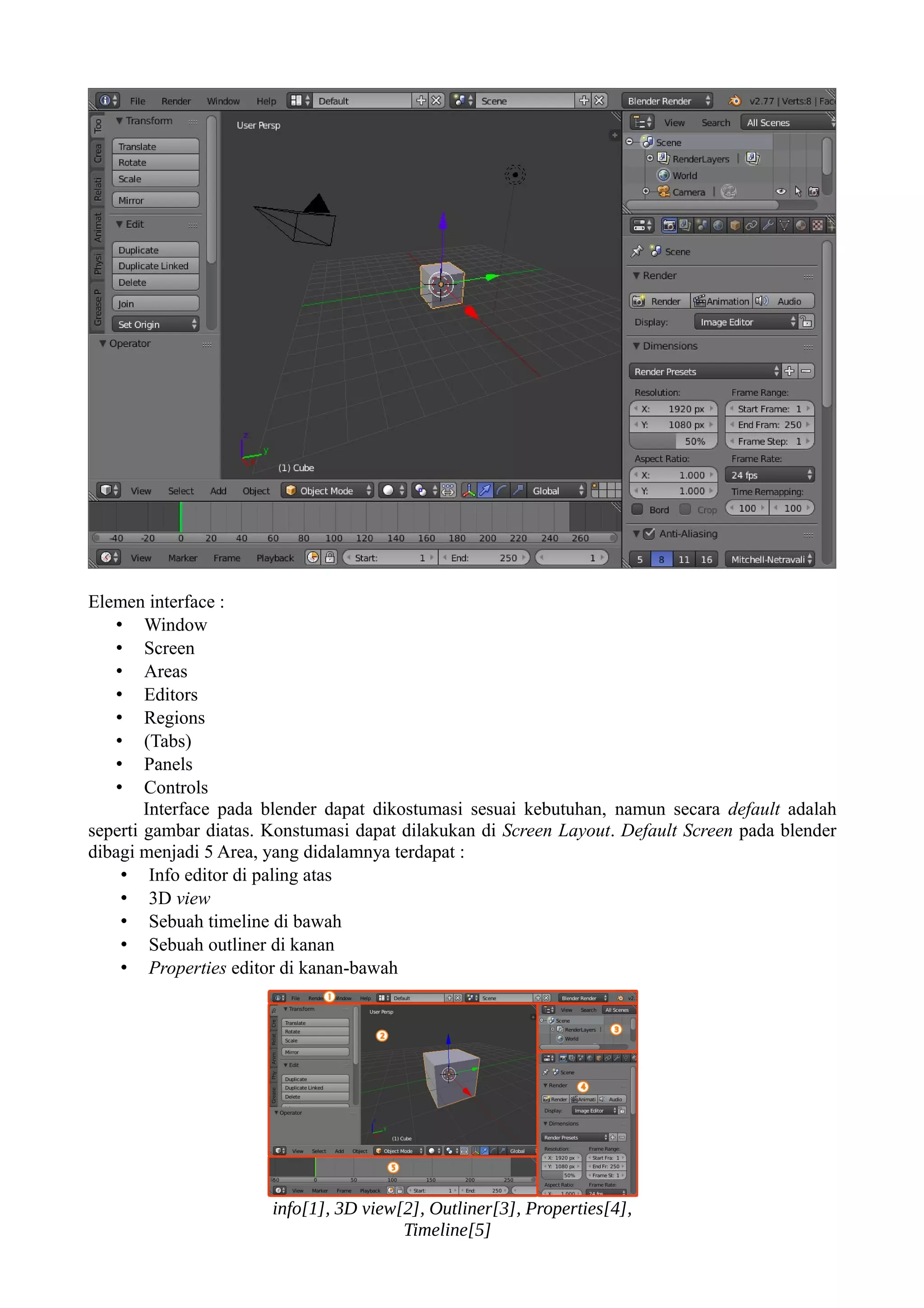 Elemen interface :
• Window
• Screen
• Areas
• Editors
• Regions
• (Tabs)
• Panels
• Controls
Interface pada blender dapat dikostumasi sesuai kebutuhan, namun secara default adalah
seperti gambar diatas. Konstumasi dapat dilakukan di Screen Layout. Default Screen pada blender
dibagi menjadi 5 Area, yang didalamnya terdapat :
• Info editor di paling atas
• 3D view
• Sebuah timeline di bawah
• Sebuah outliner di kanan
• Properties editor di kanan-bawah
info[1], 3D view[2], Outliner[3], Properties[4],
Timeline[5]
 