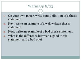 Warm Up 8/23 On your own paper, write your definition of a thesis statement. Next, write an example of a well written thesis statement. Now, write an example of a bad thesis statement. What is the difference between a good thesis statement and a bad one? 