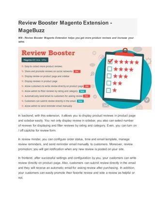 Review Booster Magento Extension -
MageBuzz
MB - Review Booster Magento Extension helps you get more product reviews and increase your
sales.
In backend, with this extension, it allows you to display product reviews in product page
and sidebar easily. You not only display review in sidebar, you also can select number
of reviews for displaying and filter reviews by rating and category. Even, you can turn on
/ off captcha for review form.
In review minder, you can configure order status, time and email template, manage
review reminders, and send reminder email manually to customers. Moreover, review
promotion; you will get notification when any new review is posted on your site.
In frontend, after successful settings and configuration by you, your customers can write
review directly on product page. Also, customers can submit review directly in the email
and they will receive an automatic email for asking review after purchasing. In addition,
your customers can easily promote their favorite review and vote a review as helpful or
not.
 