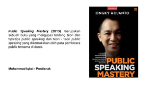 Public Speaking Mastery (2013) merupakan
sebuah buku yang mengupas tentang teori dan
tips-tips public speaking dan teori - teori public
speaking yang dikemukakan oleh para pembicara
publik ternama di dunia.
Muhammad Iqbal - Pontianak
 