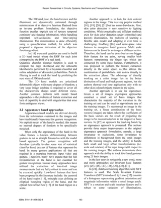 Recent Researches in Circuits, Systems, Mechanics and Transportation Systems




         The 3D hand pose, the hand texture and the                   Another approach is to look for skin colored
illuminant are dynamically estimated through                     regions in the image. This is a very popular method
minimization of an objective function. Derived from              [18], [19], [20], [21] but has some drawbacks. First,
an inverse problem formulation, the objective                    skin color detection is very sensitive to lighting
function enables explicit use of texture temporal                conditions. While practicable and efficient methods
continuity and shading information, while handling               exist for skin color detection under controlled (and
important      self-occlusions    and     time-varying           known) illumination, the problem of learning a
illumination. The minimization is done efficiently               flexible skin model and adapting it over time is
using a quasi-Newton method, for which was                       challenging. Lindberg [16] used scale-space color
proposed a rigorous derivation of the objective                  features to recognize hand gestures. Multi scale
function gradient.                                               features can be found in an image at different scales.
         In [16] truncated quadrics are used to build            Therefore, the hand can be described as one bigger
a 3D hand model where the DOF for each joint                     blob feature for the palm, having smaller blob
correspond to the DOF of a real hand.                            features representing the finger tips which are
Quadratic chamfer distance function is used to                   connected by some rigid features. Furthermore, it
compute the edge likelihood and the silhouette                   was proposed to perform the feature extraction
likelihood is performed by a Bayesian classifier and             directly in the color space, as this allows the
online adaptation of skin color probabilities. Particle          combination of probabilistic skin colors directly in
filtering is used to track the hand by predicting the            the extraction phase. The advantage of directly
next state of 3D hand model.                                     working on a color image lies in the better
         The 3D hand models are articulated                      distinction of hand and background regions, but the
deformable objects with many degrees of freedom; a               authors showed real time application only with no
very large image database is required to cover all               other skin colored objects present in the scene.
the characteristic shapes under different views.                      Another approach is to use the eigenspace.
Another common problem with model based                          Given a set of images, eigenspace approaches
approaches is the problem of feature extraction and              construct a small set of basis images that
lack of capability to deal with singularities that arise         characterize the majority of the variation in the
from ambiguous views.                                            training set and can be used to approximate any of
                                                                 the training images. To reconstruct an image in the
2.2 Appearance based approaches                                  training set, a linear combination of the basis
      Appearance-based models are derived directly               vectors (images) are taken, where the coefficients of
from the information contained in the images and                 the basis vectors are the result of projecting the
have traditionally been used for gesture recognition.            image to be reconstructed on to the respective basis
No explicit model of the hand is needed; this means              vectors. In [17] an approach for tracking hands by
no internal degrees of freedom to be specifically                an eigenspace approach is presented. The authors
modeled.                                                         provide three major improvements to the original
      When only the appearance of the hand in the                eigenspace approach formulation, namely, a large
video frames is known, differentiating between                   invariance to occlusions, some invariance to
gestures is not as straight forward as with the model            differences in background from the input images
based approach. The gesture recognition will                     and the training images, and the ability to handle
therefore typically involve some sort of statistical             both small and large affine transformations (i.e.
classifier based on a set of features that represent the         scale and rotation) of the input image with respect to
hand. In many gesture applications all that are                  the training images. The authors demonstrate their
required is a mapping between input video and                    approach with the ability to track four hand gestures
gesture. Therefore, many have argued that the full               using 25 basis images.
reconstruction of the hand is not essential for                       In the last years is noticeable a new trend, more
gesture recognition. Instead many approaches have                and more approaches use invariant local features
utilized the extraction of low-level image                       [24], [25], [26], [27], [28], [29], [30], [31].
measurements that are fairly robust to noise and can                  In [24], Adaboost learning algorithm with SIFT
be extracted quickly. Low-level features that have               features is used. The Scale Invariant Feature
been proposed in the literature include: the centroid            Transform (SIFT) introduced by Lowe [32] consists
of the hand region [16], principle axes defining an              of a histogram representing gradient orientation and
elliptical bounding region of the hand, and the                  magnitude information within a small image patch.
optical flow/affine flow [17] of the hand region in a            SIFT is a rotation and scale invariant feature and is
scene.                                                           robust to some variations of illuminations,



ISBN: 978-1-61804-062-6                                    183
 
