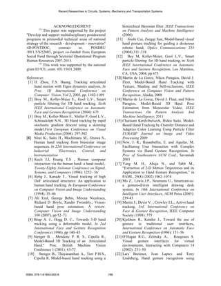 Recent Researches in Circuits, Systems, Mechanics and Transportation Systems




                   ACKNOWLEDGMENT                                    hierarchical Bayesian filter. IEEE Transactions
        (1)
            This paper was supported by the project                  on Pattern Analysis and Machine Intelligence
"Develop and support multidisciplinary postdoctoral                  (2006)
programs in primordial technical areas of national               [11] Jinshi Cui, Zengqi Sun, Model-based visual
strategy of the research - development - innovation"                 hand posture tracking for guiding a dexterous
4D-POSTDOC,           contract     nr.     POSDRU                    robotic hand, Optics Communications 235
/89/1.5/S/52603, project co-funded from European                     (2004) 311–318
Social Fund through Sectorial Operational Program                [12] Bay M, Koller-Meier, Gool L.V., Smart
Human Resources 2007-2013.                                           particle filtering for 3D hand tracking, in: Sixth
        (2)
            This work was supported by the national                  IEEE International Conference on Automatic
grant ID 931, contr. 651/19.01.2009.                                 Face and Gesture Recognition, Los Alamitos,
                                                                     CA, USA, 2004, pp 675
References:                                                     [13] Martin de La Gorce, Nikos Paragios, David J.
 [1] H. Zhou, T.S. Huang, Tracking articulated                       Fleet, Model-Based Hand Tracking with
     hand motion with Eigen dynamics analysis, In                    Texture, Shading and Self-occlusions, IEEE
     Proc. Of International Conference on                            Conference on Computer Vision and Pattern
     Computer Vision, Vol 2, 2003, pp. 1102-1109                     Recognition, Alaska, 2008
 [2] Bray M., Koller-Meier E., Gool L.V., Smart                 [14] Martin de La Gorce, David J. Fleet, and Nikos
     particle filtering for 3D hand tracking. Sixth                  Paragios, Model-Based 3D Hand Pose
     IEEE International Conference on Automatic                      Estimation from Monocular Video, IEEE
     Face and Gesture Recognition (2004): 675                        Transactions On Pattern Analysis And
 [3] Bray M., Koller-Meier E., Muller P, Gool L.V.,                  Machine Intelligence, 2011
     Schraudolph N.N., 3D Hand tracking by rapid                [15] Chutisant Kerdvibulvech, Hideo Saito, Model-
     stochastic gradient descent using a skinning                    Based Hand Tracking by Chamfer Distance and
     model.First European Conference on Visual                       Adaptive Color Learning Using Particle Filter
     Media Production (2004): 297-302                                EURASIP Journal on Image and Video
[4] Nirei K., Saito H., Mochimaru M., Ozawa S.,                      Processing 2009
     Human hand tracking from binocular image                   [16] New, J. R., Hasanbelliu, E. and Aguilar, M.
     sequences. In 22th International Conference on                  Facilitating User Interaction with Complex
     Industrial        Electronics, Control, and                     Systems via Hand Gesture Recognition. In
     Instrumentation                                                 Proc of Southeastern ACM Conf., Savannah
 [5] Kuch J.J, Huang T.S , Human computer                            2003
     interaction via the human hand: a hand model,.             [17] Yang M. H., Ahuja N., and Tabb M.,
     Twenty-Eighty Asilomar Conference on Signal,                    “Extraction of 2-D Motion Trajectories and its
     Systems, and Computers (1994): 1252– 56                         Application to Hand Gesture Recognition,” in
 [6] Rehg J., Kanade T., Visual tracking of high                     PAMI., 29(8) (2002) 1062–1074
     DoF articulated structures: An application to              [18] Mo Z., Lewis J.P., Neumann U., Smartcanvas:
     human hand tracking. In European Conference                     a gesture-driven intelligent drawing desk
     on Computer Vision and Image Understanding                      system, In 10th International Conference on
     (1994): 35–46                                                   Intelligent User Interfaces, ACM Press (2005):
 [7] Ali Erol, George Bebis, Mircea Nicolescu,                       239-43
     Richard D. Boyle, Xander Twombly., Vision-                 [19] Martin J., Devin V. , Crowley J.L., Active hand
     based hand pose estimation: A review.                           tracking, 3rd. International Conference on
     Computer Vision and Image Understanding                         Face & Gesture Recognition, IEEE Computer
     108 (2007), pp 52–73                                            Society (1998): 575
 [8] Heap A. J., Hogg D. C., Towards 3-D hand                   [20] Kjeldsen R., Kender J., Toward the use of
     tracking using a deformable model. In 2nd                       gesture in traditional user interfaces,
     International Face and Gesture Recognition                      International Conference on Automatic Face
     Conference (1996), pp 140–45                                    and Gesture Recognition (1996): 151–56
 [9] Stenger B. , Mendonc P. R. S., Cipolla R.,                 [21] O’Hagan R.G., Zelinsky A., . Rougeaux S.
     Model-Based 3D Tracking of an Articulated                       Visual      gesture interfaces for         virtual
     Hand." Proc. British Machine Vision                             environments, Interacting with Computers 14
     Conference 1 (2001): 63-72                                      (2002): 231–50
 [10] Stenger B., Thayananthan A., Torr P.H.S.,                 [22] Lars Bretzner, Ivan Laptev and Tony
     Cipolla R. Model-based hand tracking using a                    Lindeberg, Hand gesture recognition using



ISBN: 978-1-61804-062-6                                   186
 