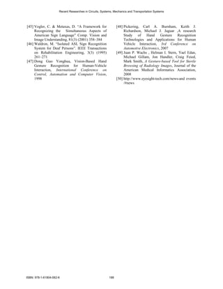Recent Researches in Circuits, Systems, Mechanics and Transportation Systems




[45] Vogler, C. & Metaxas, D. “A Framework for                  [48] Pickering, Carl A. Burnham, Keith J.
     Recognizing the Simultaneous Aspects of                         Richardson, Michael J. Jaguar ,A research
     American Sign Language” Comp. Vision and                        Study of Hand Gesture Recognition
     Image Understanding, 81(3) (2001) 358–384                       Technologies and Applications for Human
[46] Waldron, M. “Isolated ASL Sign Recognition                      Vehicle Interaction, 3rd Conference on
     System for Deaf Persons”. IEEE Transactions                     Automotive Electronics, 2007
     on Rehabilitation Engineering, 3(3) (1995)                 [49] Juan P. Wachs , Helman I. Stern, Yael Edan,
     261–271                                                         Michael Gillam, Jon Handler, Craig Feied,
[47] Dong Guo Yonghua, Vision-Based Hand                             Mark Smith, A Gesture-based Tool for Sterile
     Gesture Recognition for Human-Vehicle                           Browsing of Radiology Images, Journal of the
     Interaction, International Conference on                        American Medical Informatics Association,
     Control, Automation and Computer Vision,                        2008
     1998                                                       [50] http://www.eyesight-tech.com/news-and events
                                                                     /#news




ISBN: 978-1-61804-062-6                                   188
 
