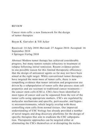 REVIEW
Cancer stem cells: a new framework for the design
of tumor therapies
Boyan K. Garvalov & Till Acker
Received: 14 July 2010 /Revised: 27 August 2010 /Accepted: 16
September 2010
# Springer-Verlag 2010
Abstract Modern tumor therapy has achieved considerable
progress, but many tumors remain refractory to treatment or
relapse following initial remission. Recent evidence points
to one possible reason for this limited therapeutic efficiency:
that the design of anticancer agents so far may not have been
aimed at the right target. While conventional tumor therapies
have targeted the main mass of tumor cells, there is now
compelling evidence that tumor initiation and progression are
driven by a subpopulation of tumor cells that possess stem cell
properties and are resistant to traditional cancer treatments—
the cancer stem cells (CSCs). CSCs have been identified in
most types of cancer and can be separated from the rest of the
tumor cells using appropriate markers. CSCs are regulated by
molecular mechanisms and specific, perivascular, and hypox-
ic microenvironments, which largely overlap with those
controlling stem cells from normal tissues. Our improved
understanding of CSC biology has already provided a number
of novel targets and drug discovery platforms for the design of
specific therapies that aim to eradicate the CSC subpopula-
tion. Therapeutic approaches can be targeted either at
eliminating the CSCs themselves or at disrupting the niches
 