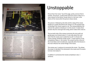 Unstoppable
Picture from the movie. Top of the page, pretty common find in
reviews. The picture usually shows what the movie is about or in
close relation to the theme. Known Actor Vs. the train, is the
theme of the movie which the picture shows clearly.
The picture is followed up the title and the rating of the movie.
People are usually attracted to the rating as it’s the quickest way
of deciding if the movie is good or not. The rating establishes the
interest the audience should put in to this movie. It makes them
wonder why the movie got that rating, which makes them read on.
The journalist side of the review summaries the story with out
giving away much details about it. It also talks about the main
actor that the movie uses to advertise its self. It criticizes the
movie as being “brilliantly simple movie”. ( It give opinion on the
complexity of ideas in the movie). The review must be critical of
the movie flaws and its tendencies, especially when the director is
the main influence for certain things in the movie.
The review uses 1 sentence to summarise the movie . This allows
the viewer to decided if his interested in the movie and if he wants
to know more about it.
In addition it summarises the movies complexity in also 1
sentence.

 