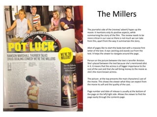 The Millers
The journalist side of the (review/ advert) hypes up the
movie. It mentions only its positive aspects, while
summarising the story of the film. The review needs to be
more critical in our case so there is not much we can take
from this, apart from the way it summarizes the story.
Allot of pages like to start the body text with a massive first
letter of the text. It eye catching and stands out from the
text. It helps the viewer to navigate around the page.
Person on the picture between the text is Jennifer Aniston.
She’s placed between the text because she's mentioned allot
in it. It means that the actress is of bigger importance to the
rest of the cast and that she will bring money to the movie as
she's the more known actress.
The picture at the top presents the main characters/ cast of
the movie. This shows the viewer what they can expect from
the movie its self and the quality of the cast.
Page number and date of release is usually at the bottom of
the page on the left/right side. Allows the viewer to find the
page easily through the contents page.

 