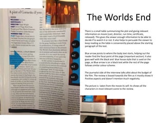 The Worlds End
There is a small table summarising the plot and giving relevant
information on movie (cast, director, run time, certificate,
released). This gives the viewer enough information to be able to
decide if to watch it or not. It also helps to persuade the viewer to
keep reading as the table is conveniently placed above the starting
paragraph of the text.
Blue arrow points to where the body text starts, helping out the
reader find the focal point of the page (important section). It also
goes well with the black and blue house style that is used on the
page, as Blue arrow is on a black text while the rest of the page
follows similar colour scheme.
The journalist side of the interview talks allot about the budget of
the film. The review is biased towards the film as it mostly shows it
Positive aspects and doesn’t mention much negativity.
The picture is taken from the movie its self. Its shows all the
characters in most relevant scene to the review.

 