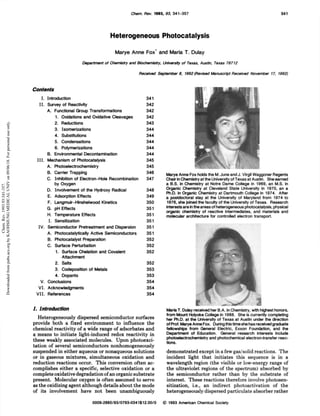 Chem. Rev. 1993, 93, 341-357 341
Heterogeneous Photocatalysis
Marye Anne Fox* and Maria T. Dulay
Department of Chemistry and Biochemistry, University of Texas, Austin, Texas 78712
Received September 8, 1992 (Revised Manuscript Received November 17, 1992)
Contents
I. Introduction 341
II. Survey of Reactivity 342
A. Functional Group Transformations 342
1. Oxidations and Oxidative Cleavages 342
2. Reductions 343
3. Isomerizations 344
4. Substitutions 344
5. Condensations 344
6. Polymerizations 344
B. Environmental Decontamination 344
III. Mechanism of Photocatalysis 345
A. Photoelectrochemistry 345
B. Carrier Trapping 346
C. Inhibition of Electron-Hole Recombination 347
by Oxygen
D. Involvement of the Hydroxy Radical 348
E. Adsorption Effects 349
F. Langmuir-Hinshelwood Kinetics 350
G. pH Effects 351
H. Temperature Effects 351
I. Sensitization 351
IV. Semiconductor Pretreatment and Dispersion 351
A. Photocatalytically Active Semiconductors 351
B. Photocatalyst Preparation 352
C. Surface Perturbation 352
1. Surface Chelation and Covalent 352
Attachment
2. Salts 352
3. Codeposition of Metals 353
4. Dopants 353
V. Conclusions 354
VI. Acknowledgments 354
VII. References 354
I. Introduction
Heterogeneously dispersed semiconductor surfaces
provide both a fixed environment to influence the
chemical reactivity of a wide range of adsorbates and
a means to initiate light-induced redox reactivity in
these weakly associated molecules. Upon photoexci-
tation of several semiconductors nonhomogeneously
suspended in either aqueous or nonaqueous solutions
or in gaseous mixtures, simultaneous oxidation and
reduction reactions occur. This conversion often ac-
complishes either a specific, selective oxidation or a
complete oxidative degradation of an organic substrate
present. Molecular oxygen is often assumed to serve
as the oxidizing agent although details about the mode
of its involvement have not been unambiguously
Marye Anne Fox holds the M. June and J. Virgil Waggoner Regents
Chair in Chemistry at the University of Texas at Austin. She earned
a B.S. In Chemistry at Notre Dame College in 1969, an M.S. In
Organic Chemistry at Cleveland State University In 1970, an a
Ph.D. in Organic Chemistry at Dartmouth College In 1974. After
a postdoctoral stay at the University of Maryland from 1974 to
1976, she Joined the faculty of the University of Texas. Research
interests are in the areas of heterogeneous photocatalysis, physical
organic chemistry of reactive intermediates, and materials and
molecular architecture for controlled electron transport.
Marla T. Dulay received her B.A. In Chemistry, with highest honors,
from Mount Hotyoke College in 1988. She is currently completing
her Ph.D. at the University of Texas at Austin under the direction
of Prof. Marye Anne Fox. During this time she has received graduate
fellowships from General Electric, Exxon Foundation, and the
Department of Education. General research interests Include
photoeiectrochemlstry and photochemical electron-transfer reac-
tions.
demonstrated except in a few gas/ solid reactions. The
incident light that initiates this sequence is in a
wavelength region (the visible or low-energy range of
the ultraviolet regions of the spectrum) absorbed by
the semiconductor rather than by the substrate of
interest. These reactions therefore involve photosen-
sitization, i.e., an indirect photoactivation of the
heterogeneously dispersed particulate absorber rather
0009-2665/93/0793-0341$ 12.00/0 &copy; 1993 American Chemical Society
Chem.
Rev.
1993.93:341-357.
Downloaded
from
pubs.acs.org
by
KAOHSIUNG
MEDICAL
UNIV
on
09/06/18.
For
personal
use
only.
 
