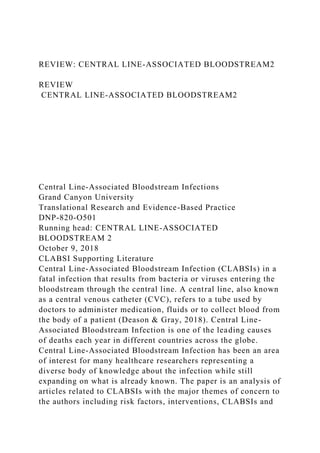 REVIEW: CENTRAL LINE-ASSOCIATED BLOODSTREAM2
REVIEW
CENTRAL LINE-ASSOCIATED BLOODSTREAM2
Central Line-Associated Bloodstream Infections
Grand Canyon University
Translational Research and Evidence-Based Practice
DNP-820-O501
Running head: CENTRAL LINE-ASSOCIATED
BLOODSTREAM 2
October 9, 2018
CLABSI Supporting Literature
Central Line-Associated Bloodstream Infection (CLABSIs) in a
fatal infection that results from bacteria or viruses entering the
bloodstream through the central line. A central line, also known
as a central venous catheter (CVC), refers to a tube used by
doctors to administer medication, fluids or to collect blood from
the body of a patient (Deason & Gray, 2018). Central Line-
Associated Bloodstream Infection is one of the leading causes
of deaths each year in different countries across the globe.
Central Line-Associated Bloodstream Infection has been an area
of interest for many healthcare researchers representing a
diverse body of knowledge about the infection while still
expanding on what is already known. The paper is an analysis of
articles related to CLABSIs with the major themes of concern to
the authors including risk factors, interventions, CLABSIs and
 