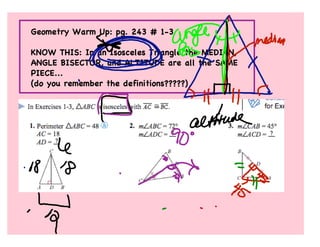 Geometry Warm Up: pg. 243 # 1-3

KNOW THIS: In an Isosceles Triangle the MEDIAN,
ANGLE BISECTOR, and ALTITUDE are all the SAME
PIECE...
(do you remember the definitions?????)
 