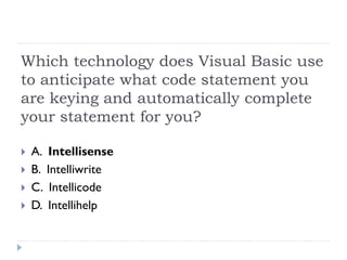 Which technology does Visual Basic use
to anticipate what code statement you
are keying and automatically complete
your statement for you?

 A. Intellisense
 B. Intelliwrite
 C. Intellicode
 D. Intellihelp
 