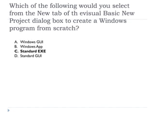 Which of the following would you select
from the New tab of th evisual Basic New
Project dialog box to create a Windows
program from scratch?

 A.   Windows GUI
 B.   Windows App
 C.   Standard EXE
 D.   Standard GUI
 