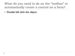 What do you need to do on the “toolbox” to
automatically create a control on a form?
 Double left click the object.
 