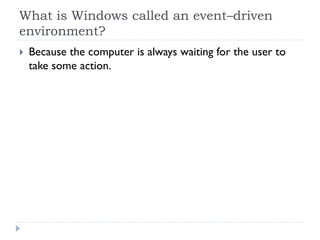 What is Windows called an event–driven
environment?
 Because the computer is always waiting for the user to
 take some action.
 