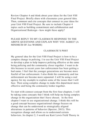 Review Chapter 4 and think about your ideas for the Unit VIII
Final Project. Briefly share with classmates your general idea.
Then, comment and cite concepts that connect to your ideas for
your Unit VIII Final Project. Be sure to include Chapter 4
topics such as building commitment and collaboration and
Organizational Redesign—how might these apply?
PLEASE REPLY TO MY CLASSMATE RESPONSE TO THE
ABOVE QUESTIONS AND EXPLAIN WHY YOU AGREE? (A
MINIMUM OF 2oo WORDS)
CLASSMATE’S POST
My general idea for the Unit VIII Final Project is how to be a
complex change in policing. I to use the Unit VIII Final Project
to develop a plan to help improve policing effective at the same
being policing and the community closer together. I want to do
this because in recent years law enforcement has been getting a
bad name. I feel that the younger generations are become more
fearful of law enforcement. I also think the community and law
enforcement are become more separated. I will be using a real
agency for my example to explain some of the issues that I will
face. Then using complex change to make this department more
effective and being the community looker together.
To start with connect concept from the first four chapters. I will
be taking some concepts that I think will help me being complex
change in the organization that I have chosen. In the first
chapter I want to use organizational change. I think this will be
a good concept because organizational change focuses on
change that can be understood as strategically aligned
alterations in patterns of behavior (Spector, 2013). This
recognizes change and allows us to understand certain
behaviors. In chapter 2, I would use Kurt Lewis Field Theory in
 