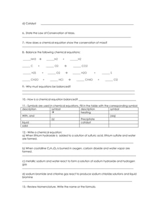 d) Catalyst       _______________________________________________________________________


6,. State the Law of Conservation of Mass.
___________________________________________________________________________________

7.- How does a chemical equation show the conservation of mass?
____________________________________________________________________________________

8.- Balance the following chemical equations:

______NH3             ______N2     +       ______H2

______ C      +        ______ O2               ______ CO2

______ H2S        +     ______ O2              ______ H2O      +       ______ S

______ CH2O        +     ______ HCl              ______ CH4O       +     ______ Cl2

9.- Why must equations be balanced?
______________________________________________________________________________________
______________________________________________________________________________________

10.- How is a chemical equation balanced? ____________________________________________

11.- Symbols are used in chemical equations. Fill in the table with the corresponding symbol
description            symbol                 description                symbol
                                             heating
With, and                                                                (aq)
                       (s)                    Precipitate
liquid                                        catalyst
solid

12.- Write a chemical equation:
a) When lithium hydroxide is added to a solution of sulfuric acid, lithium sulfate and water
are formed.
_____________________________________________________________________________________

b) When crystalline C6H12O6 is burned in oxygen, carbon dioxide and water vapor are
formed.
_______________________________________________________________________________________

c) metallic sodium and water react to form a solution of sodium hydroxide and hydrogen
gas
_____________________________________________________________________________________

d) sodium bromide and chlorine gas react to produce sodium chloride solutions and liquid
bromine
____________________________________________________________________________________

13.- Review Nomenclature. Write the name or the formula.
 