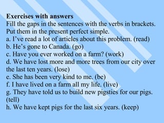 Exercises with answers Fill the gaps in the sentences with the verbs in brackets. Put them in the present perfect simple. a. I’ve read a lot of articles about this problem. (read) b. He’s gone to Canada. (go) c. Have you ever worked on a farm? (work) d. We have lost more and more trees from our city over the last ten years. (lose) e. She has been very kind to me. (be) f. I have lived on a farm all my life. (live) g. They have told us to build new pigsties for our pigs.(tell) h. We have kept pigs for the last six years. (keep) 