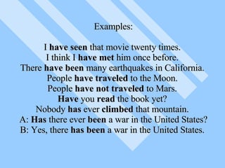 Examples: I  have seen  that movie twenty times.  I think I  have met  him once before.  There  have been  many earthquakes in California.  People  have traveled  to the Moon.  People  have not traveled  to Mars.  Have  you  read  the book yet?  Nobody  has  ever  climbed  that mountain.  A:  Has  there ever  been  a war in the United States? B: Yes, there  has been  a war in the United States.  