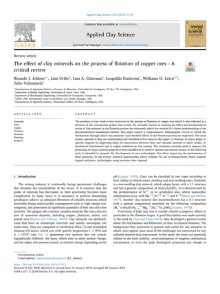 Contents lists available at ScienceDirect
Applied Clay Science
journal homepage: www.elsevier.com/locate/clay
Review article
The eﬀect of clay minerals on the process of ﬂotation of copper ores - A
critical review
Ricardo I. Jeldresa,⁎
, Lina Uribeb
, Luis A. Cisternasa
, Leopoldo Gutierrezc
, Williams H. Leivaa,d
,
Julio Valenzuelae
a
Departamento de Ingeniería Química y Procesos de Minerales, Universidad de Antofagasta, PO Box 170, Antofagasta, Chile
b
Department of Mining Engineering, Universidad de Talca, Talca, Chile
c
Department of Metallurgical Engineering, Universidad de Concepción, Concepción, Chile
d
CSIRO Chile, International Center of Excellence, Las Condes, Santiago, Chile
e
Departamento de Ingeniería Química, Universidad Católica del Norte, Antofagasta, Chile
A R T I C L E I N F O
Keywords:
Clays
Copper
Flotation
Seawater
Rheology
Reagents
A B S T R A C T
The presence of clay leads to low recoveries in the process of ﬂotation of copper ores which is also reﬂected in a
decrease of the concentrates grades. Due to this, the scientiﬁc interest in studying the eﬀect and mechanisms of
action of clay minerals in the ﬂotation process has increased, which has resulted in a better understanding of the
physicochemical foundations behind. This paper reports a comprehensive bibliographic review in which the
mechanisms through which clay minerals cause harmful eﬀects in the ﬂotation process are explained. The main
studies reported to date are systematised and classiﬁed in ﬁve topics in this paper: i) rheology of clayey pulps; ii)
speciﬁc reagents for dispersing clays; iii) interactions between clays and valuable minerals in saline media; iv)
mechanical entrainment and v) copper oxidation on clay coating. The strategies currently used to improve the
processing of clayey mineral pulps have been insuﬃcient to achieve optimal operational results, so the following
work is intended to promote the development of new technologies that allow improving the performance of
these processes. In this review, research opportunities which consider the use of nanoparticles, based reagents
organic polymers, technologies using seawater inter exposed.
1. Introduction
The mining industry is continually facing operational challenges
that threaten the sustainability of the sector. It is common that the
grade of minerals has decreased, so their processing becomes more
complicated. In many cases, it is necessary to perform demanding
grinding to achieve an adequate liberation of valuable minerals, which
inevitably brings unfavourable consequences such as high energy con-
sumption, and generation of signiﬁcant quantities of ﬁne and ultra-ﬁne
particles. The gangue also contains complex minerals like clays that are
part of numerous deposits, including copper, platinum, nickel, and
potash ores (Senior and Thomas, 2005). Clay minerals are phyllosili-
cates that have an anisotropic structure and usually encompass col-
loidal sizes. They are composed of tetrahedral silica (T) and octahedral
alumina (O) layers, which join with speciﬁc proportions 1: 1 (TO) and
2: 1 (TOT) (see Fig. 1), presenting two surfaces that are crystal-
lographically diﬀerent: the faces, which tend to show anionic charge,
and the edges, that present anionic or cationic charge depending on the
pH (Lagaly, 1978). Clays can be classiﬁed in two types according to
their ability to absorb water, swelling and non-swelling clays. Kaolinite
is a non-swelling clay mineral, which adopts layers with a 1:1 structure
and has a general composition of Al2Si2O5(OH)4. It is characterised by
the predominance of Al+3
in its octahedral sites, where isomorphic
substitutions occur with Mg+2
, Fe+3
, Ti+4
, and V+3
(Rand and Melton,
1977). Another clay mineral like montmorillonite has a 2:1 structure
with a general composition described by the following composition
(My
+
x nH2O)(Al2−y
+3
Mgy
+2
)Si4
+4
O10(OH)2 (Lagaly, 1978).
Processing of high clay ores is usually related to negative eﬀects in
particular in the ﬂotation stages. A good description was made recently
in the work by Chen and Peng (2018), who developed a general review
about the mechanisms and behaviour of clays in mineral ﬂotation. The
background they presented is general and useful for any situation in
which clays appear since most of the challenges are transversal for any
valuable mineral that is processed. In this sense, the issues are generally
related to the froth stability, overconsumption of reagents, mechanical
entrainment, or even the pulp rheological properties can change to
https://doi.org/10.1016/j.clay.2019.01.013
Received 5 July 2018; Received in revised form 15 January 2019; Accepted 20 January 2019
⁎
Corresponding author.
E-mail address: ricardo.jeldres@uantof.cl (R.I. Jeldres).
Applied Clay Science 170 (2019) 57–69
0169-1317/ © 2019 Elsevier B.V. All rights reserved.
T
 