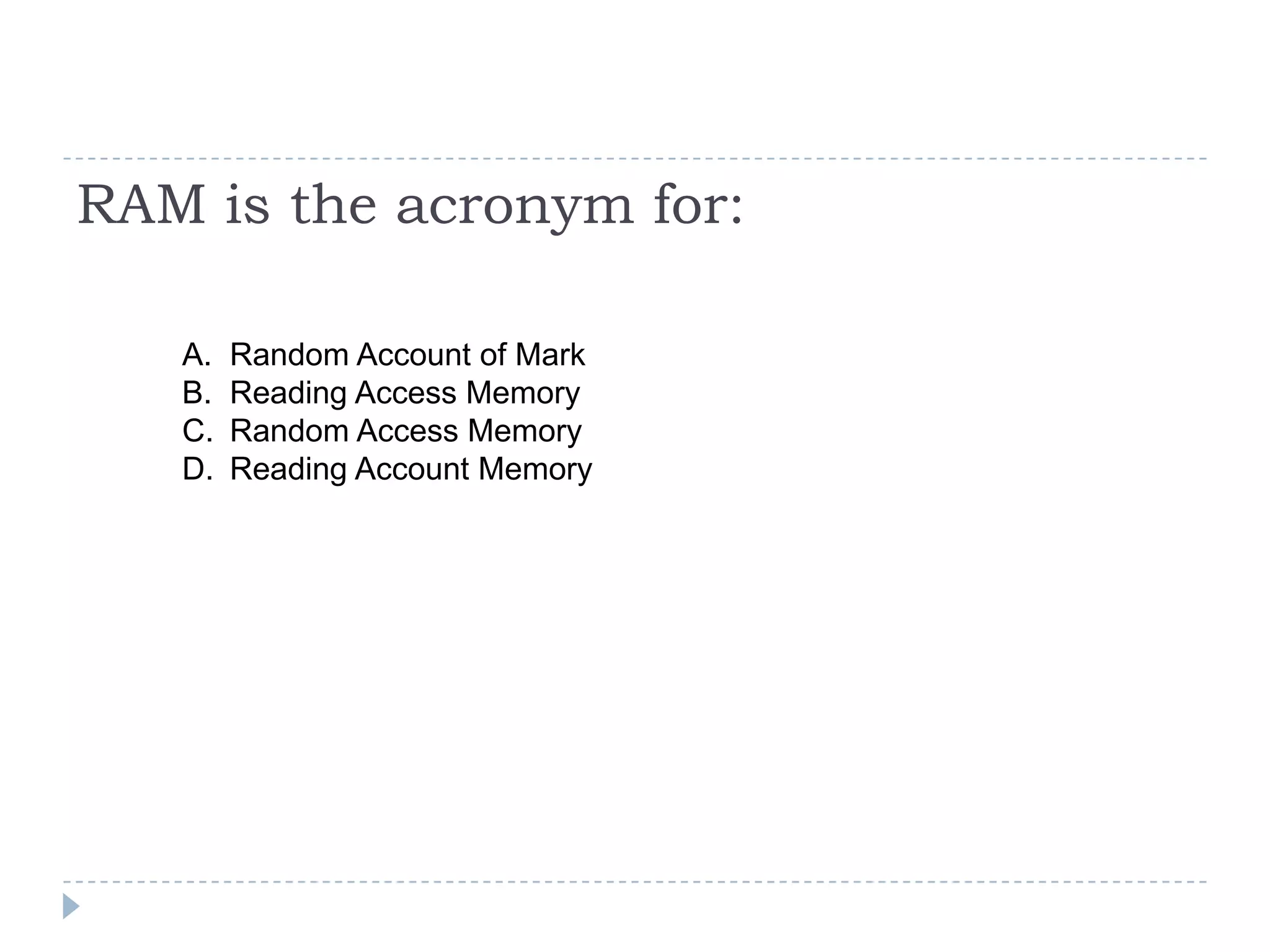 RAM is the acronym for:

   A.   Random Account of Mark
   B.   Reading Access Memory
   C.   Random Access Memory
   D.   Reading Account Memory
 