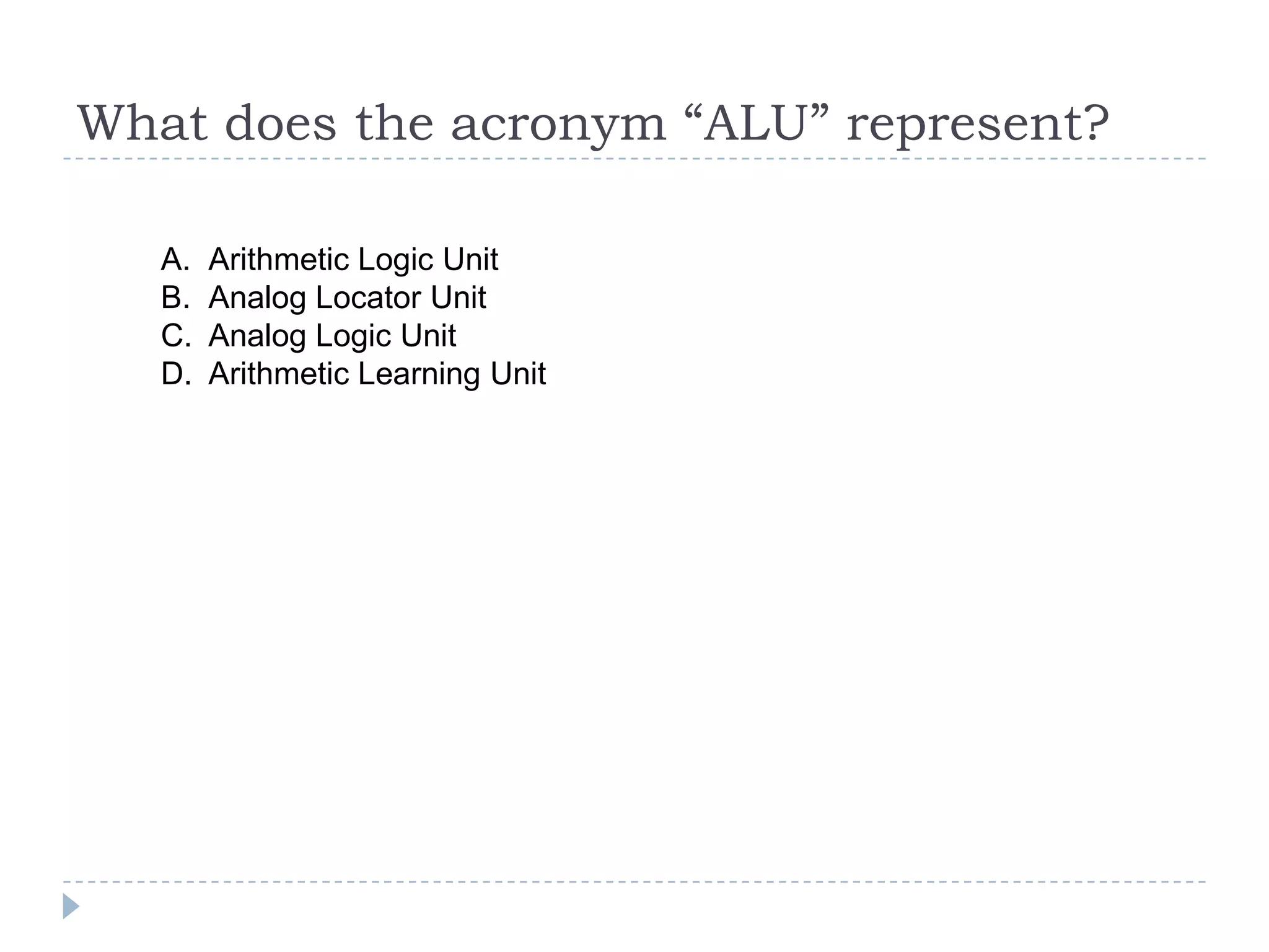What does the acronym “ALU” represent?

   A.   Arithmetic Logic Unit
   B.   Analog Locator Unit
   C.   Analog Logic Unit
   D.   Arithmetic Learning Unit
 