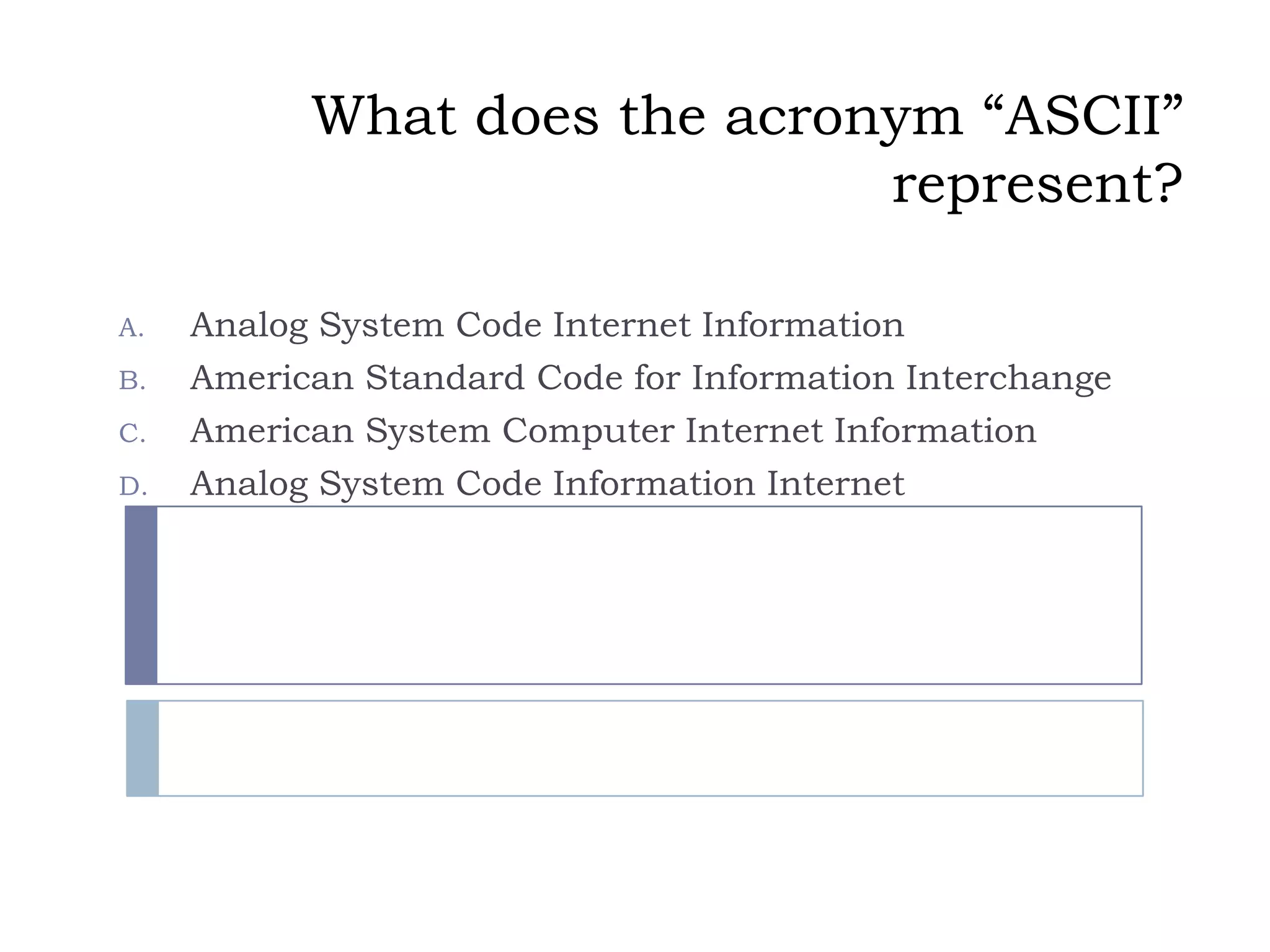 What does the acronym “ASCII”
                              represent?

A.   Analog System Code Internet Information
B.   American Standard Code for Information Interchange
C.   American System Computer Internet Information
D.   Analog System Code Information Internet
 