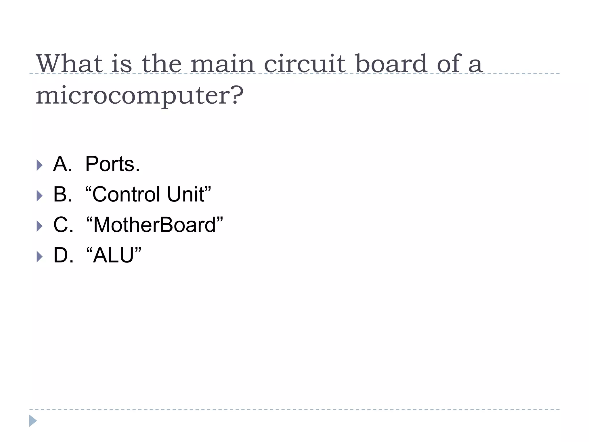 What is the main circuit board of a
microcomputer?

   A.   Ports.
   B.   “Control Unit”
   C.   “MotherBoard”
   D.   “ALU”
 