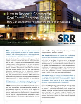 ©2011 1
John W. VanSanten, MAI – jvansanten@srr.com
How to Review a Commercial
Real Estate Appraisal Report:
How Can an Attorney Ascertain the Merit of an Appraisal?
SRR Journal: Before even discussing the appraisal report,
perhaps we should address the merit of the appraiser performing
the work? What should attorneys look for in determining whether
or not the appraiser is qualified for the matter at hand?
John W. VanSanten: At the most basic level, the appraiser should
certainly be licensed within the state where the property is located.
And this really is a minimum requirement, because while licensing
requirements vary among states, they are not overly burdensome
to acquire, and many of them allow reciprocity or temporary
licenses. In addition, it is preferable to have the MAI designation
from the Appraisal Institute, which is really the preeminent
professional association out there for real estates appraisers.
An appraiser who holds the MAI designation should possess a
high level of experience and qualifications. But in addition, and
sometimes more importantly, an appraiser possessing real estate
expertise specific to the subject property and market area is key.
SRR Journal: Are there particular property types for which
specific experience may be more relevant than for others?
JWV: Experience is certainly relevant for every property type, but
it is more important with some special purpose properties. By
special purpose properties, I am referring to real estate which
has been designed for a unique purpose, such as a stadium or
perhaps certain health care facilities. Special purpose properties
typically have few, if any, alternative uses due to the high cost in
making modifications. Since these properties are less common
relative to office buildings or industrial parks, many appraisers
simply do not have experience with them.
SRR Journal: As it relates to the appraiser, how can someone
reviewing a report investigate the credentials of the appraiser?
JWV: There are a couple of resources which are generally
available to the public. First, to verify if a person actually holds the
MAI designation, you can use the “Find an Appraiser” function on
the Appraisal Institute’s website which is www.appraisalinstitute.
org. Second, with regard to licensing and state certification, the
website for the Appraisal Subcommittee, which is www.asc.gov,
can be used to determine if someone is actually licensed, if the
license is current, if there have been recent violations, etc.
SRR Journal: Turning our attention from the valuation expert to
the valuation report, I understand that there are various types of
reports: Self-Contained, Summary, and Restricted Use. Is there
any difference among them as far as the scope of the work
performed, or is this merely a matter of presentation?
JWV: It is really just a matter of presentation as all three require
the same amount of work. But depending on the context for which
the appraisal is being utilized, presentation can be important. For
example, in litigation, some attorneys may want a Self-Contained
report, believing it to be impressive through its exhaustiveness,
while others may believe a Summary report is more appropriate to
minimize unnecessary questions on matters with little relevance
during cross examination.
 