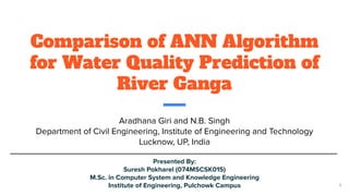 Comparison of ANN Algorithm
for Water Quality Prediction of
River Ganga
Aradhana Giri and N.B. Singh
Department of Civil Engineering, Institute of Engineering and Technology
Lucknow, UP, India
Presented By:
Suresh Pokharel (074MSCSK015)
M.Sc. in Computer System and Knowledge Engineering
Institute of Engineering, Pulchowk Campus 1
 