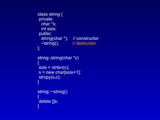 class string {
private:
char *s;
int size;
public:
string(char *); // constructor
~string(); // destructor
};
string::string(char *c)
{
size = strlen(c);
s = new char[size+1];
strcpy(s,c);
}
string::~string()
{
delete []s;
}
 