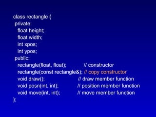 class rectangle {
private:
float height;
float width;
int xpos;
int ypos;
public:
rectangle(float, float); // constructor
rectangle(const rectangle&); // copy constructor
void draw(); // draw member function
void posn(int, int); // position member function
void move(int, int); // move member function
};
 