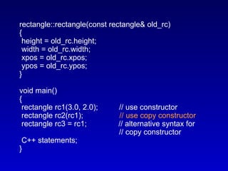 rectangle::rectangle(const rectangle& old_rc)
{
height = old_rc.height;
width = old_rc.width;
xpos = old_rc.xpos;
ypos = old_rc.ypos;
}
void main()
{
rectangle rc1(3.0, 2.0); // use constructor
rectangle rc2(rc1); // use copy constructor
rectangle rc3 = rc1; // alternative syntax for
// copy constructor
C++ statements;
}
 