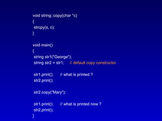 void string::copy(char *c)
{
strcpy(s, c);
}
void main()
{
string str1("George");
string str2 = str1; // default copy constructor
str1.print(); // what is printed ?
str2.print();
str2.copy("Mary");
str1.print(); // what is printed now ?
str2.print();
}
 