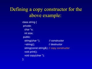 Defining a copy constructor for the
above example:
class string {
private:
char *s;
int size;
public:
string(char *); // constructor
~string(); // destructor
string(const string&); // copy constructor
void print();
void copy(char *);
};
 