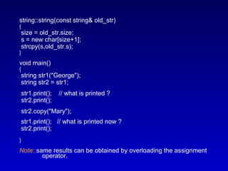 string::string(const string& old_str)
{
size = old_str.size;
s = new char[size+1];
strcpy(s,old_str.s);
}
void main()
{
string str1("George");
string str2 = str1;
str1.print(); // what is printed ?
str2.print();
str2.copy("Mary");
str1.print(); // what is printed now ?
str2.print();
}
Note: same results can be obtained by overloading the assignment
operator.
 