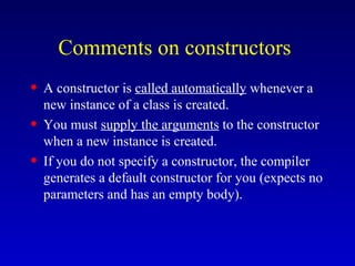 Comments on constructors
• A constructor is called automatically whenever a
new instance of a class is created.
• You must supply the arguments to the constructor
when a new instance is created.
• If you do not specify a constructor, the compiler
generates a default constructor for you (expects no
parameters and has an empty body).
 