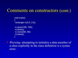 void main()
{
rectangle rc(3.0, 2.0);
rc.posn(100, 100);
rc.draw();
rc.move(50, 50);
rc.draw();
}
• Warning: attempting to initialize a data member of
a class explicitly in the class definition is a syntax
error.
Comments on constructors (cont.)
 