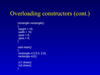 Overloading constructors (cont.)
rectangle::rectangle()
{
height = 10;
width = 10;
xpos = 0;
ypos = 0;
}
void main()
{
rectangle rc1(3.0, 2.0);
rectangle rc2();
rc1.draw();
rc2.draw();
}
 